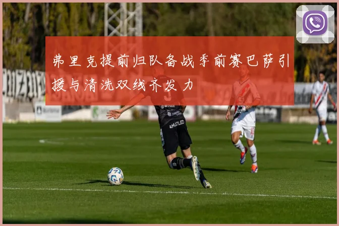 弗里克提前归队备战季前赛巴萨引援与清洗双线齐发力