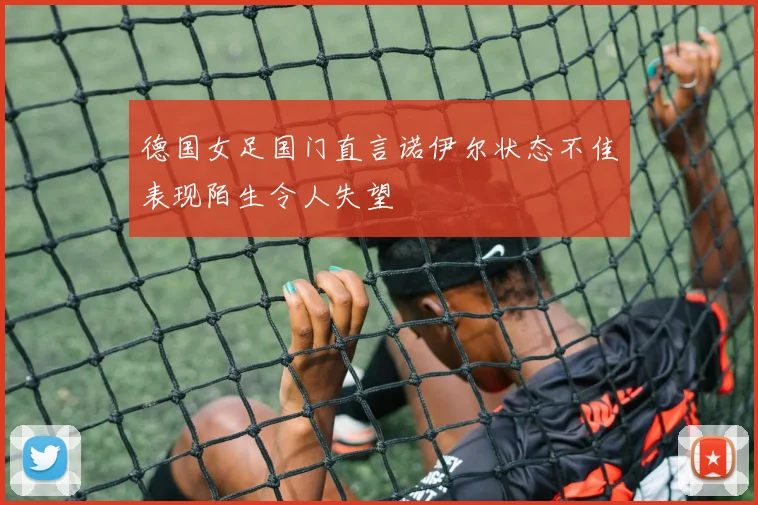 德国女足国门直言诺伊尔状态不佳表现陌生令人失望