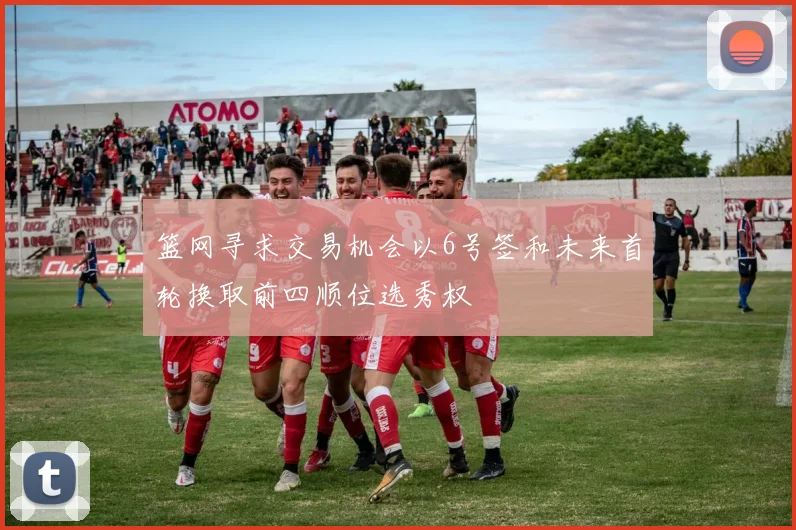篮网寻求交易机会以6号签和未来首轮换取前四顺位选秀权