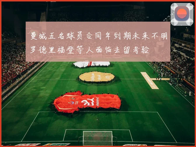 曼城五名球员合同年到期未来不明罗德里福登等人面临去留考验